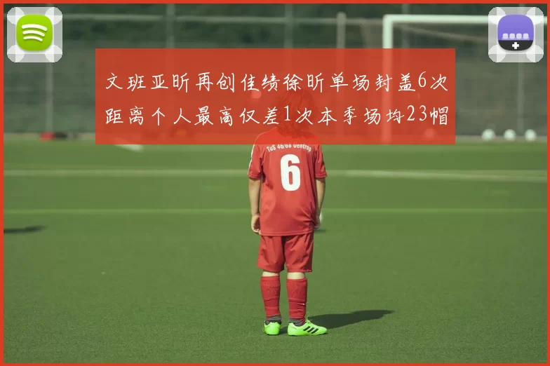 文班亚昕再创佳绩徐昕单场封盖6次距离个人最高仅差1次本季场均23帽领跑联盟