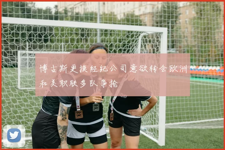 博古斯更换经纪公司意欲转会欧洲和美职联多队争抢