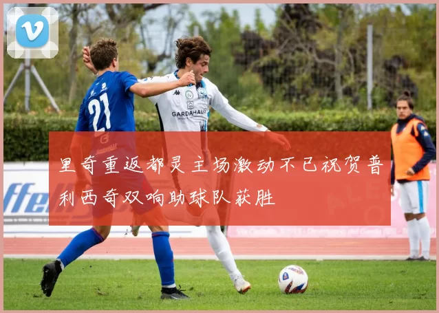 里奇重返都灵主场激动不已祝贺普利西奇双响助球队获胜