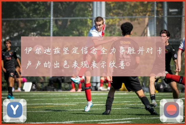 伊尔迪兹坚定信念全力争胜并对卡卢卢的出色表现表示欣喜