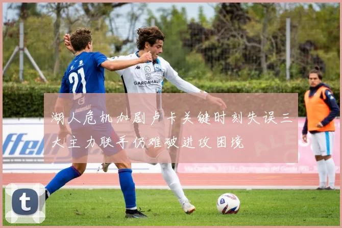 湖人危机加剧卢卡关键时刻失误三大主力联手仍难破进攻困境