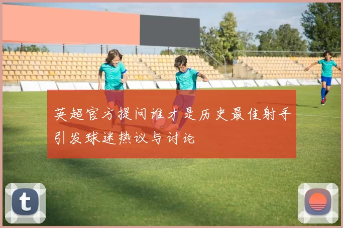 英超官方提问谁才是历史最佳射手引发球迷热议与讨论