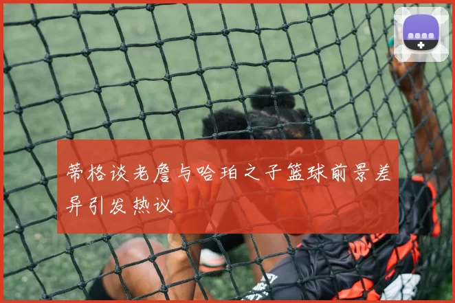 蒂格谈老詹与哈珀之子篮球前景差异引发热议