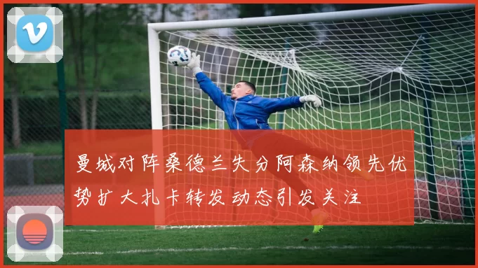 曼城对阵桑德兰失分阿森纳领先优势扩大扎卡转发动态引发关注