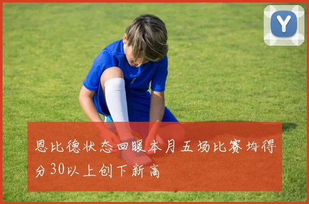 恩比德状态回暖本月五场比赛均得分30以上创下新高