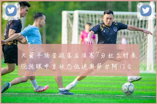 火箭半场苦战落后活塞7分杜兰特表现抢眼申京状态低迷奥萨尔阿门合力贡献16分