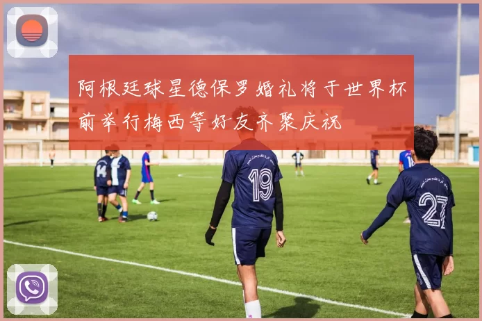 阿根廷球星德保罗婚礼将于世界杯前举行梅西等好友齐聚庆祝