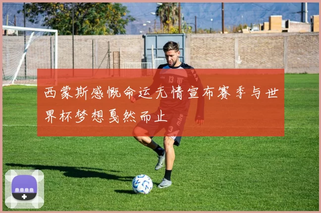 西蒙斯感慨命运无情宣布赛季与世界杯梦想戛然而止