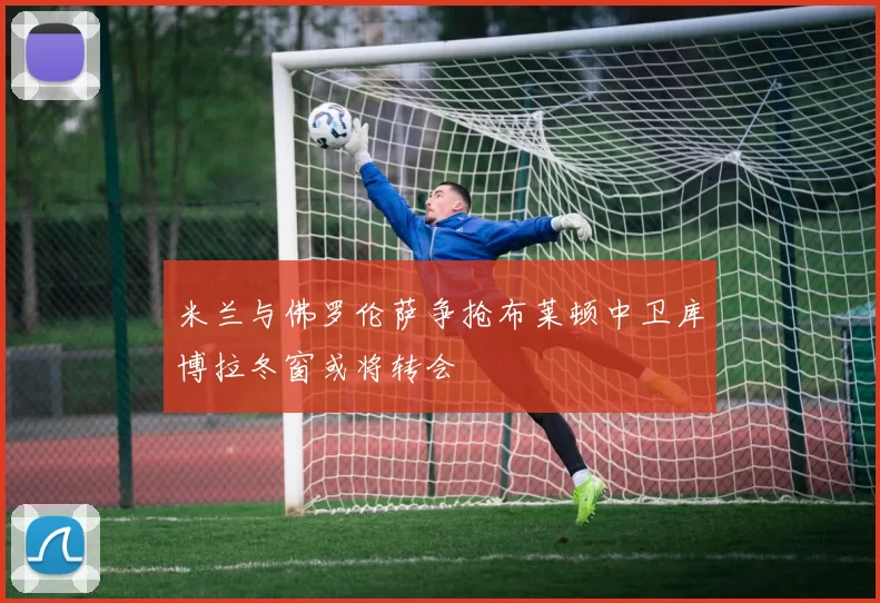 米兰与佛罗伦萨争抢布莱顿中卫库博拉冬窗或将转会