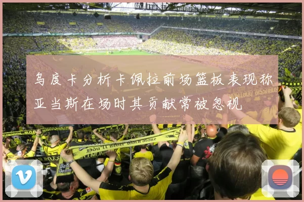 乌度卡分析卡佩拉前场篮板表现称亚当斯在场时其贡献常被忽视