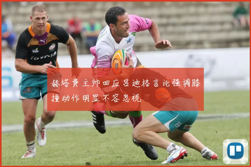 赫塔费主帅回应吕迪格言论强调膝撞动作明显不容忽视