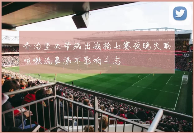 乔治坚决带病出战抢七赛夜晚失眠咳嗽流鼻涕不影响斗志