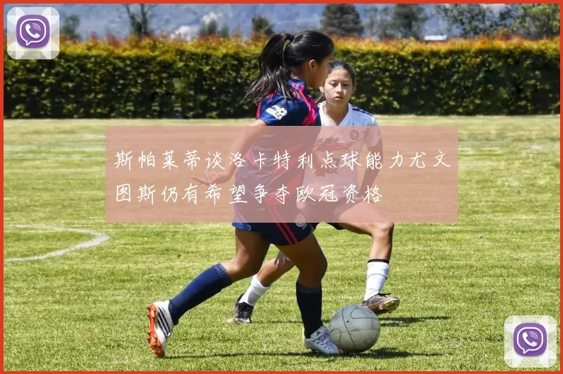斯帕莱蒂谈洛卡特利点球能力尤文图斯仍有希望争夺欧冠资格